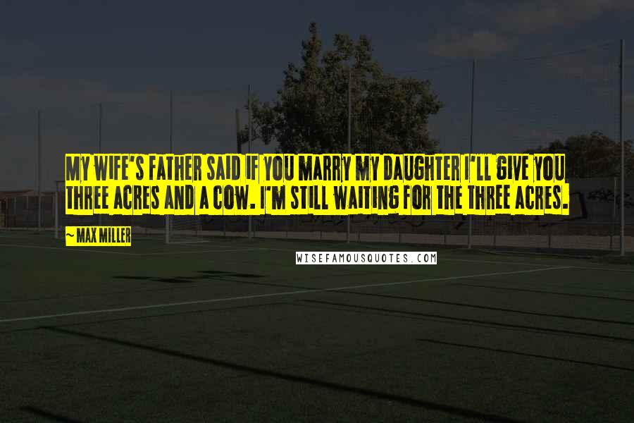 Max Miller Quotes: My wife's father said if you marry my daughter I'll give you three acres and a cow. I'm still waiting for the three acres.