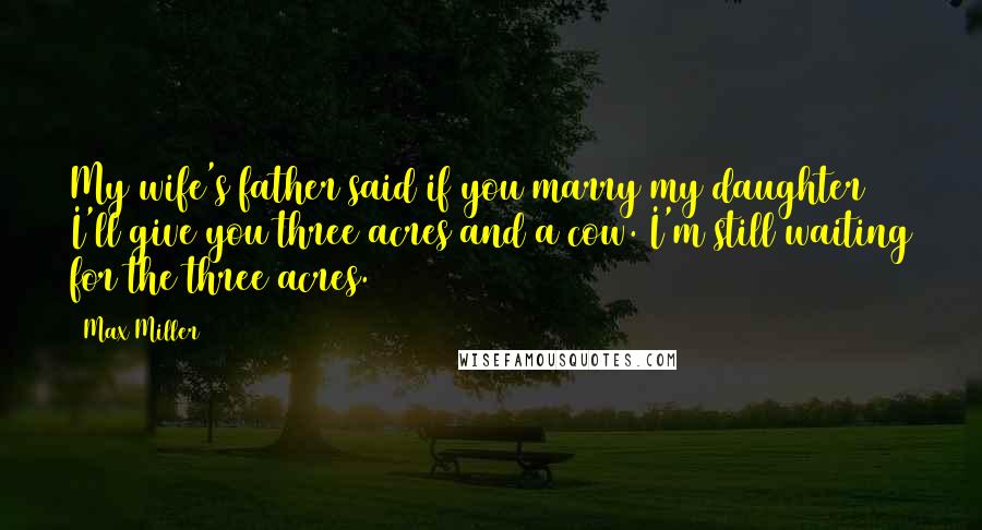 Max Miller Quotes: My wife's father said if you marry my daughter I'll give you three acres and a cow. I'm still waiting for the three acres.