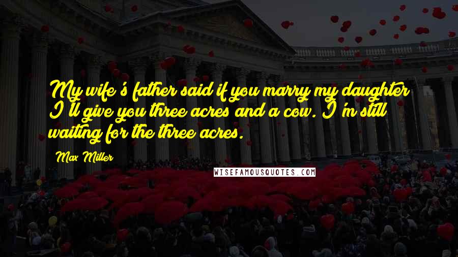 Max Miller Quotes: My wife's father said if you marry my daughter I'll give you three acres and a cow. I'm still waiting for the three acres.