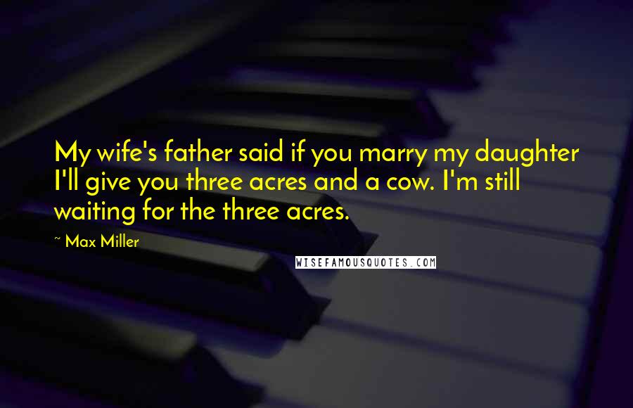 Max Miller Quotes: My wife's father said if you marry my daughter I'll give you three acres and a cow. I'm still waiting for the three acres.