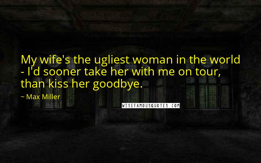 Max Miller Quotes: My wife's the ugliest woman in the world - I'd sooner take her with me on tour, than kiss her goodbye.