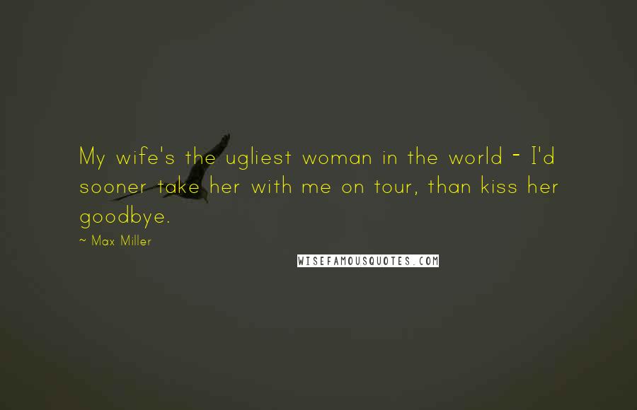 Max Miller Quotes: My wife's the ugliest woman in the world - I'd sooner take her with me on tour, than kiss her goodbye.