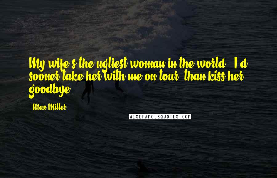 Max Miller Quotes: My wife's the ugliest woman in the world - I'd sooner take her with me on tour, than kiss her goodbye.