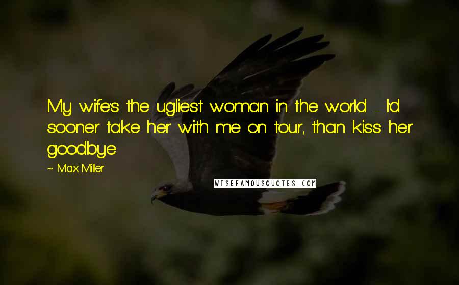 Max Miller Quotes: My wife's the ugliest woman in the world - I'd sooner take her with me on tour, than kiss her goodbye.