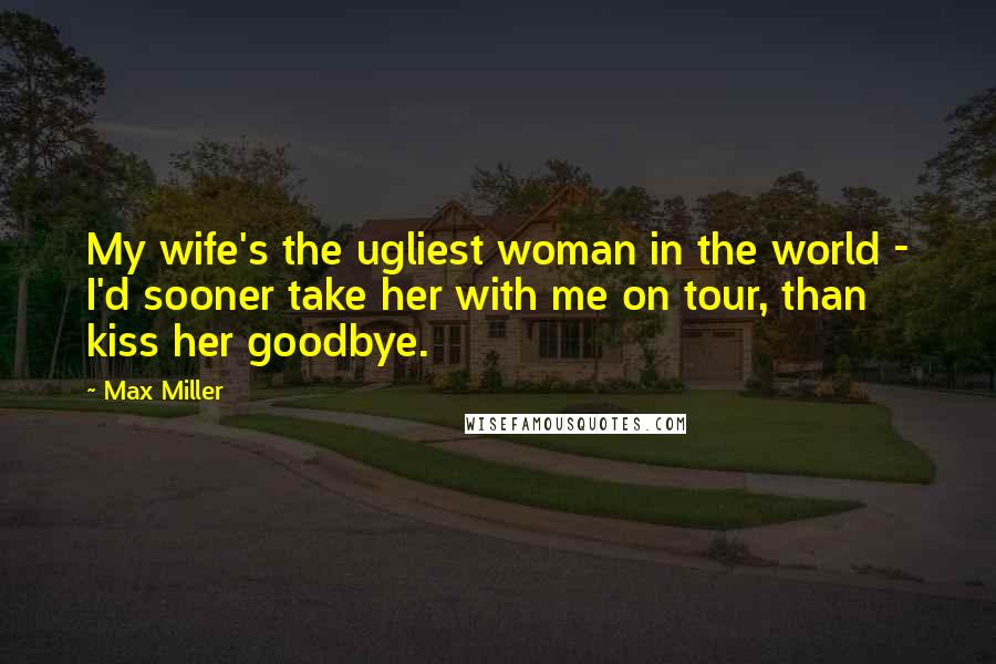 Max Miller Quotes: My wife's the ugliest woman in the world - I'd sooner take her with me on tour, than kiss her goodbye.