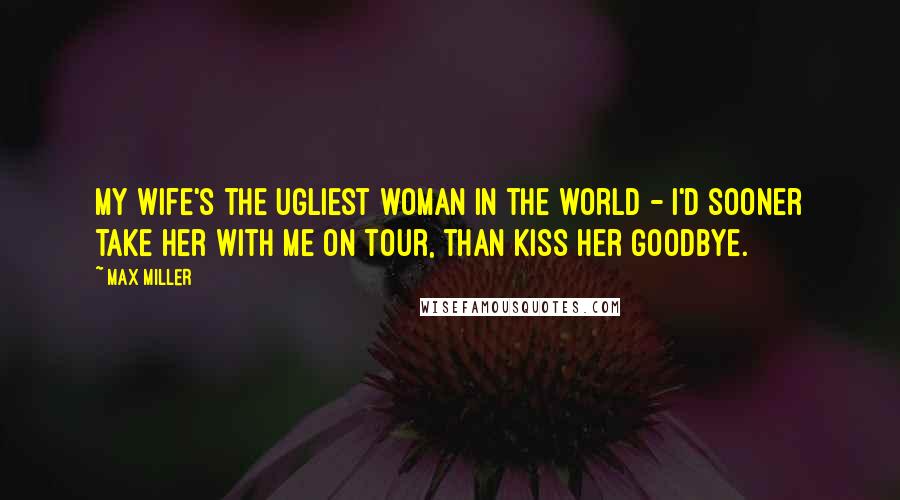 Max Miller Quotes: My wife's the ugliest woman in the world - I'd sooner take her with me on tour, than kiss her goodbye.