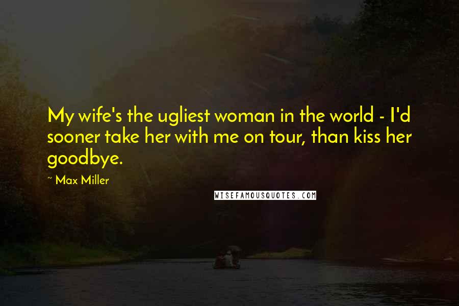 Max Miller Quotes: My wife's the ugliest woman in the world - I'd sooner take her with me on tour, than kiss her goodbye.