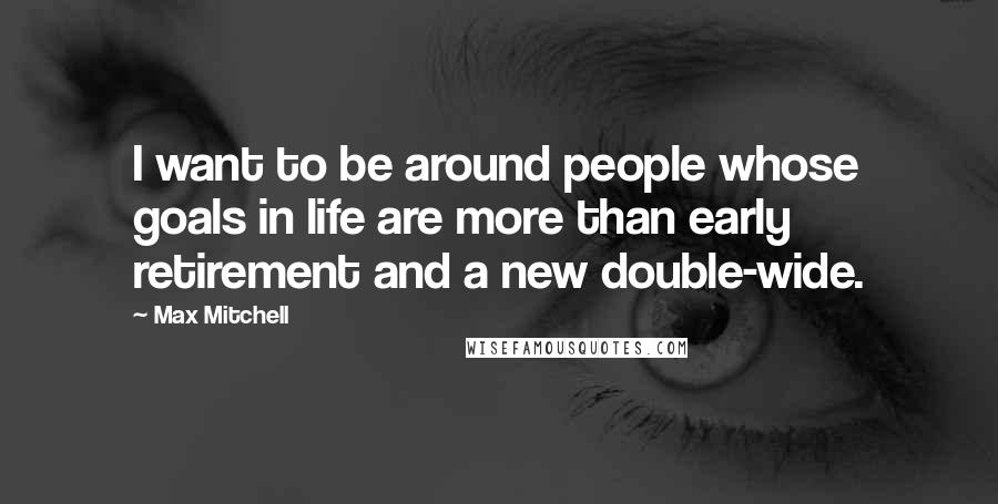 Max Mitchell Quotes: I want to be around people whose goals in life are more than early retirement and a new double-wide.