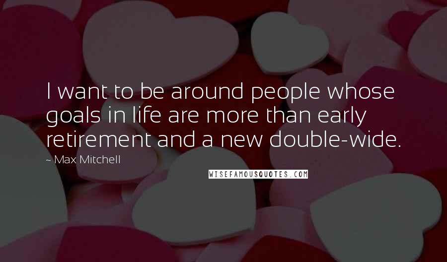 Max Mitchell Quotes: I want to be around people whose goals in life are more than early retirement and a new double-wide.