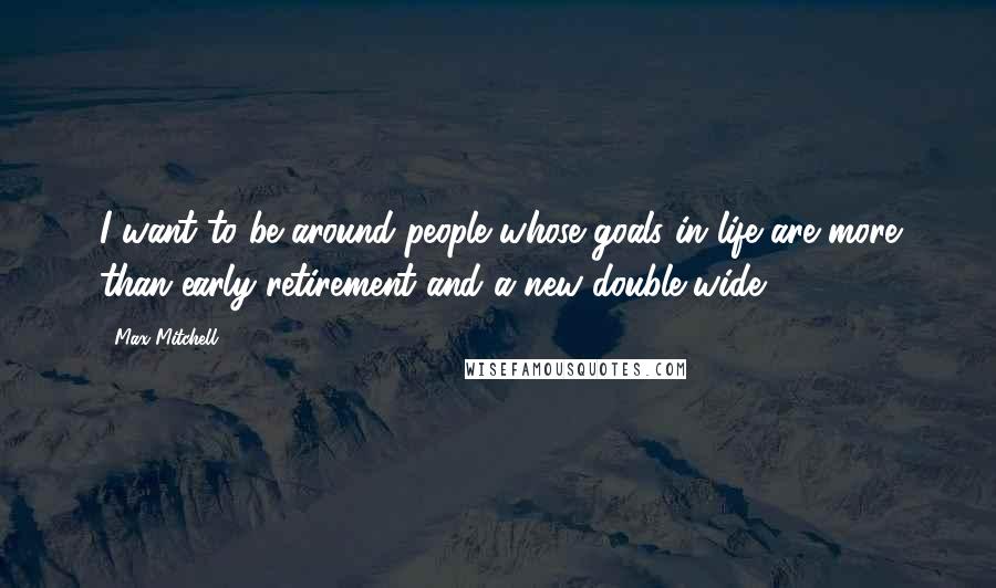 Max Mitchell Quotes: I want to be around people whose goals in life are more than early retirement and a new double-wide.