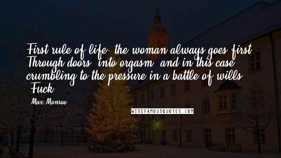 Max Monroe Quotes: First rule of life: the woman always goes first. Through doors, into orgasm, and in this case, crumbling to the pressure in a battle of wills. "Fuck