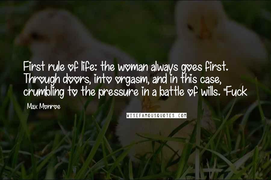 Max Monroe Quotes: First rule of life: the woman always goes first. Through doors, into orgasm, and in this case, crumbling to the pressure in a battle of wills. "Fuck