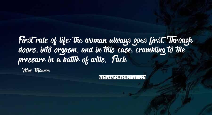 Max Monroe Quotes: First rule of life: the woman always goes first. Through doors, into orgasm, and in this case, crumbling to the pressure in a battle of wills. "Fuck