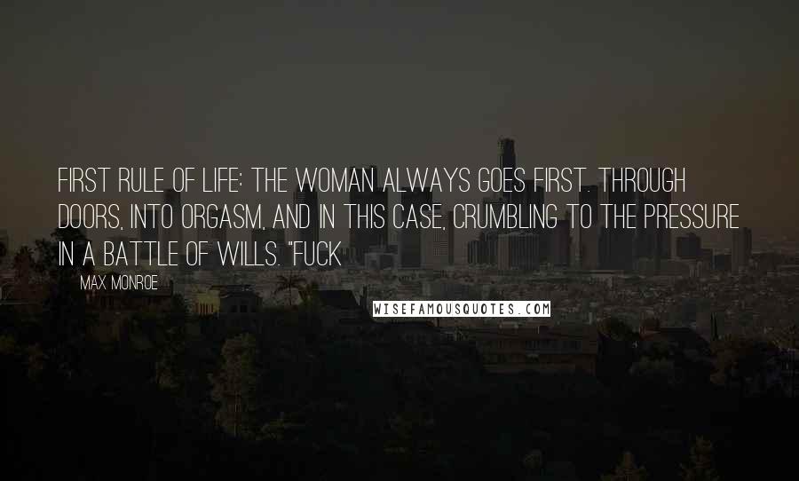 Max Monroe Quotes: First rule of life: the woman always goes first. Through doors, into orgasm, and in this case, crumbling to the pressure in a battle of wills. "Fuck