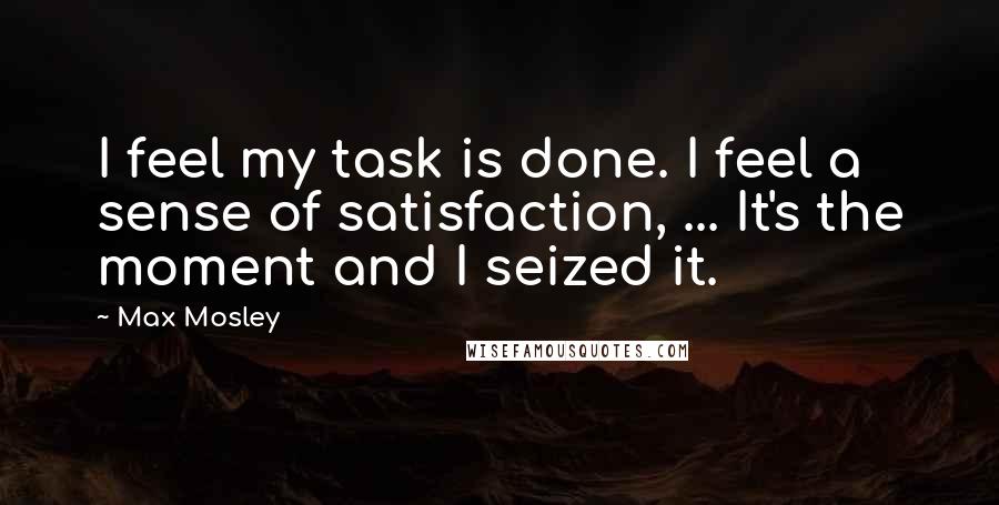 Max Mosley Quotes: I feel my task is done. I feel a sense of satisfaction, ... It's the moment and I seized it.