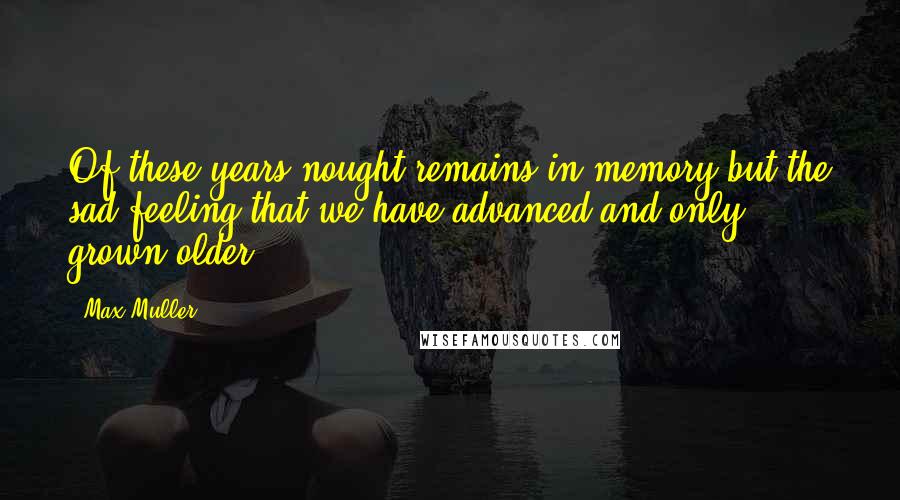 Max Muller Quotes: Of these years nought remains in memory but the sad feeling that we have advanced and only grown older.