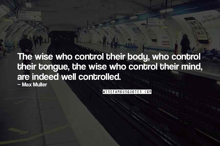 Max Muller Quotes: The wise who control their body, who control their tongue, the wise who control their mind, are indeed well controlled.