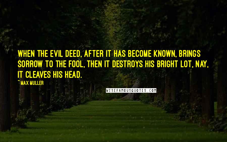 Max Muller Quotes: When the evil deed, after it has become known, brings sorrow to the fool, then it destroys his bright lot, nay, it cleaves his head.