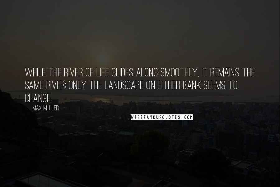 Max Muller Quotes: While the river of life glides along smoothly, it remains the same river; only the landscape on either bank seems to change.