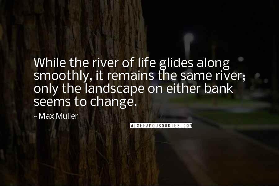 Max Muller Quotes: While the river of life glides along smoothly, it remains the same river; only the landscape on either bank seems to change.
