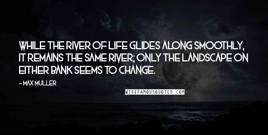 Max Muller Quotes: While the river of life glides along smoothly, it remains the same river; only the landscape on either bank seems to change.