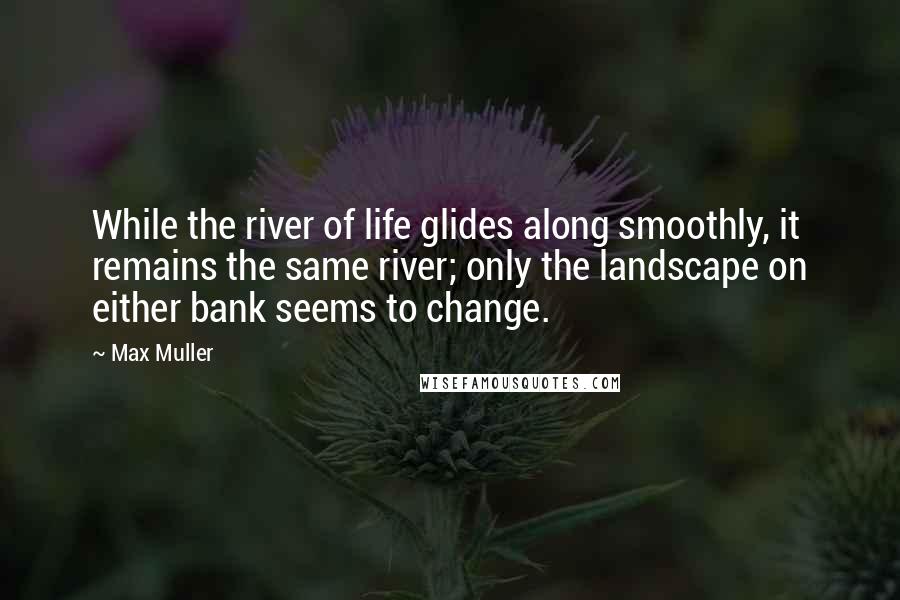 Max Muller Quotes: While the river of life glides along smoothly, it remains the same river; only the landscape on either bank seems to change.