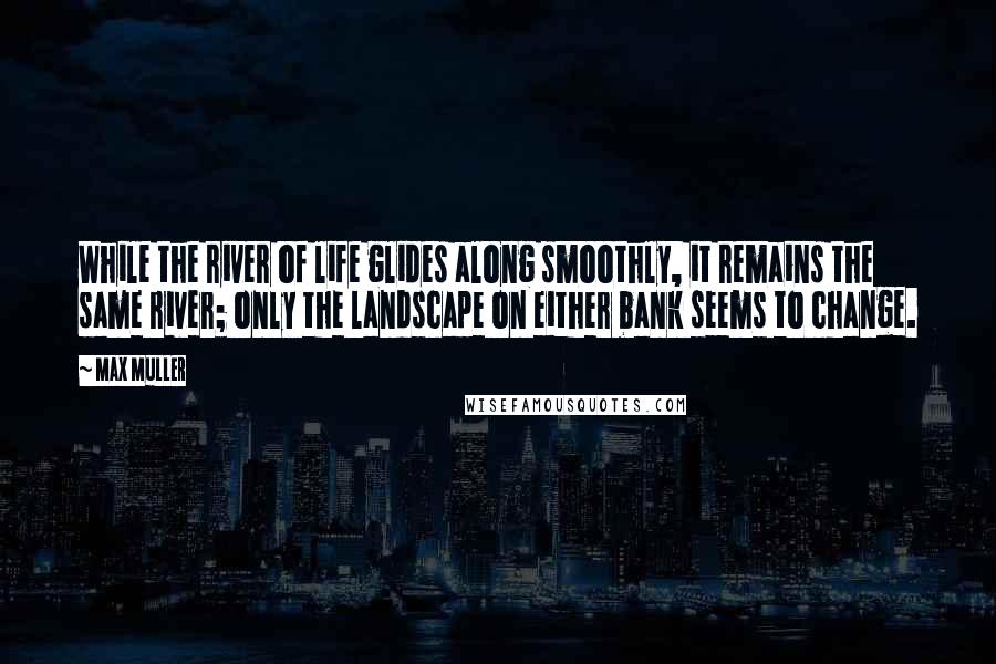 Max Muller Quotes: While the river of life glides along smoothly, it remains the same river; only the landscape on either bank seems to change.