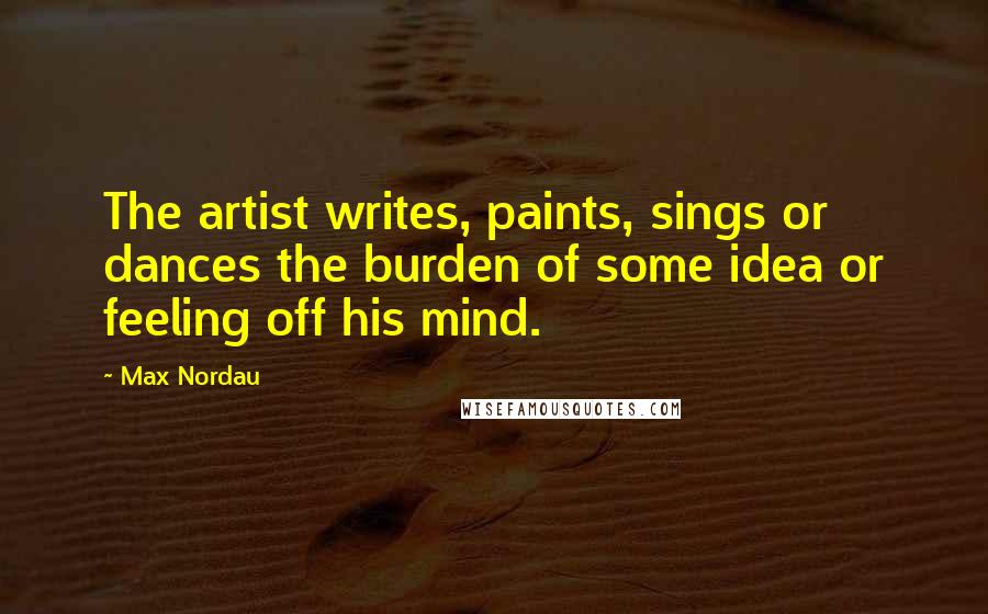 Max Nordau Quotes: The artist writes, paints, sings or dances the burden of some idea or feeling off his mind.