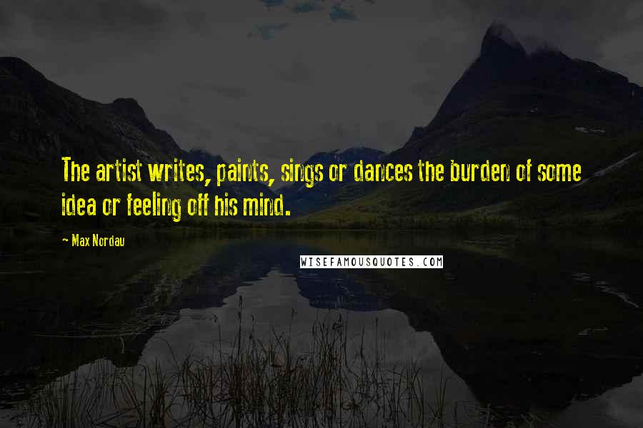 Max Nordau Quotes: The artist writes, paints, sings or dances the burden of some idea or feeling off his mind.