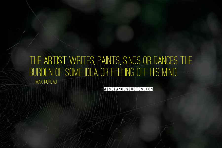 Max Nordau Quotes: The artist writes, paints, sings or dances the burden of some idea or feeling off his mind.