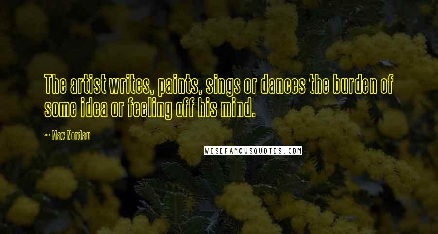 Max Nordau Quotes: The artist writes, paints, sings or dances the burden of some idea or feeling off his mind.