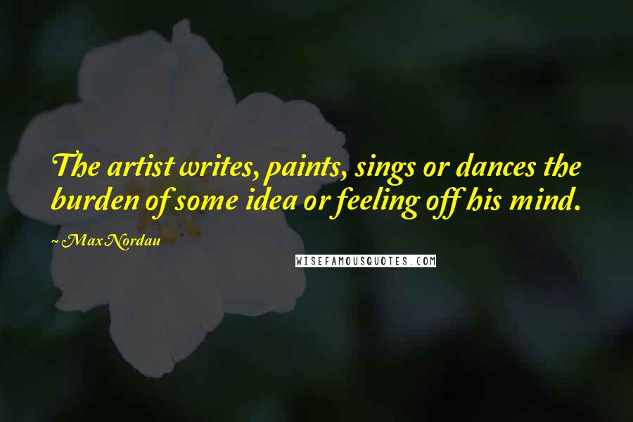 Max Nordau Quotes: The artist writes, paints, sings or dances the burden of some idea or feeling off his mind.