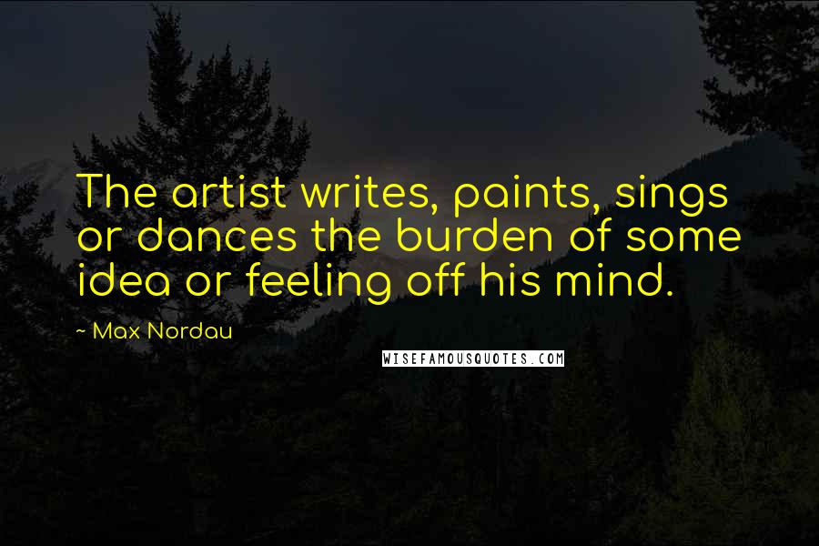 Max Nordau Quotes: The artist writes, paints, sings or dances the burden of some idea or feeling off his mind.