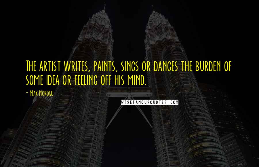 Max Nordau Quotes: The artist writes, paints, sings or dances the burden of some idea or feeling off his mind.