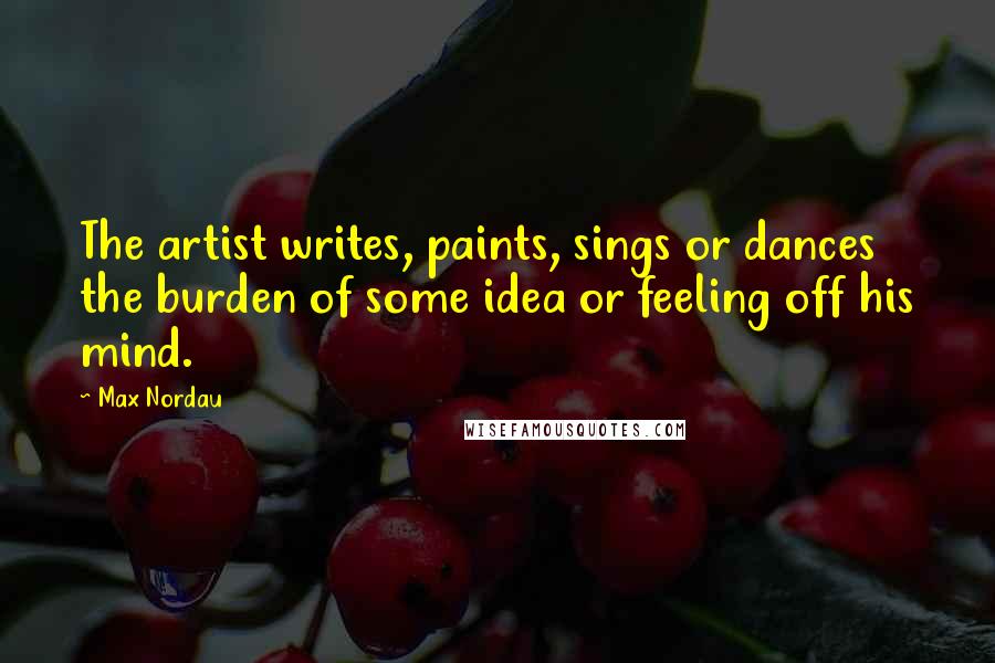 Max Nordau Quotes: The artist writes, paints, sings or dances the burden of some idea or feeling off his mind.