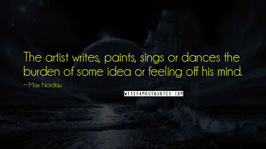 Max Nordau Quotes: The artist writes, paints, sings or dances the burden of some idea or feeling off his mind.