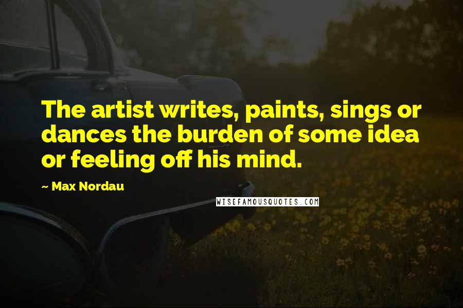 Max Nordau Quotes: The artist writes, paints, sings or dances the burden of some idea or feeling off his mind.