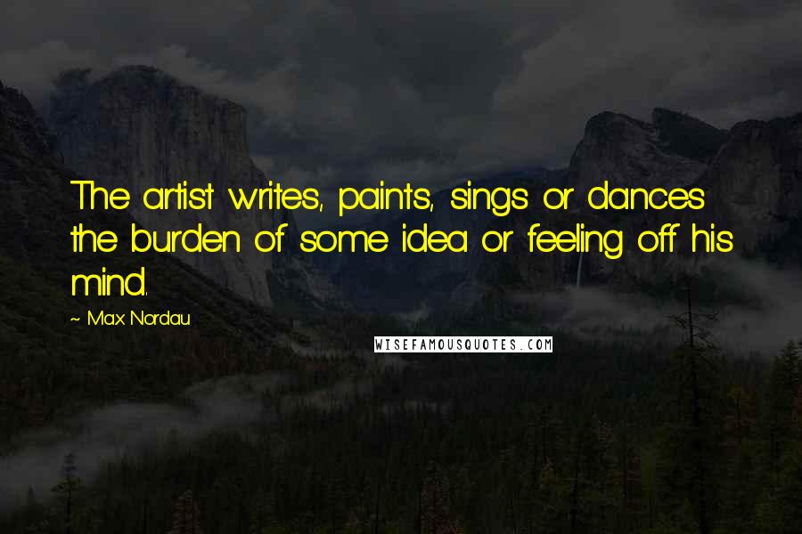 Max Nordau Quotes: The artist writes, paints, sings or dances the burden of some idea or feeling off his mind.