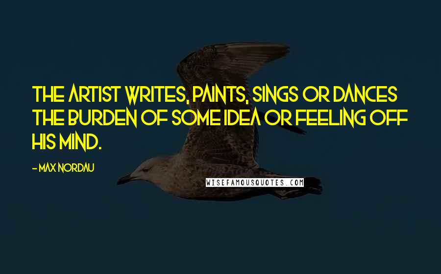 Max Nordau Quotes: The artist writes, paints, sings or dances the burden of some idea or feeling off his mind.