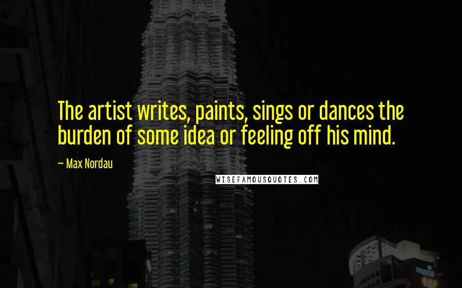 Max Nordau Quotes: The artist writes, paints, sings or dances the burden of some idea or feeling off his mind.