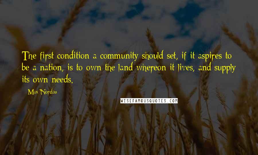 Max Nordau Quotes: The first condition a community should set, if it aspires to be a nation, is to own the land whereon it lives, and supply its own needs.