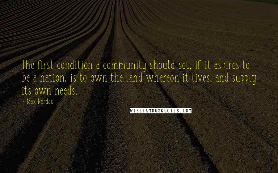 Max Nordau Quotes: The first condition a community should set, if it aspires to be a nation, is to own the land whereon it lives, and supply its own needs.