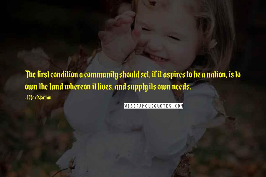 Max Nordau Quotes: The first condition a community should set, if it aspires to be a nation, is to own the land whereon it lives, and supply its own needs.