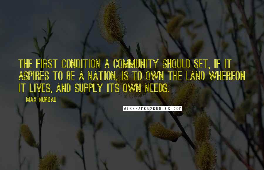 Max Nordau Quotes: The first condition a community should set, if it aspires to be a nation, is to own the land whereon it lives, and supply its own needs.
