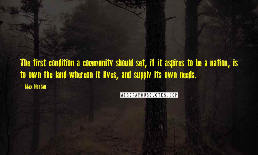 Max Nordau Quotes: The first condition a community should set, if it aspires to be a nation, is to own the land whereon it lives, and supply its own needs.