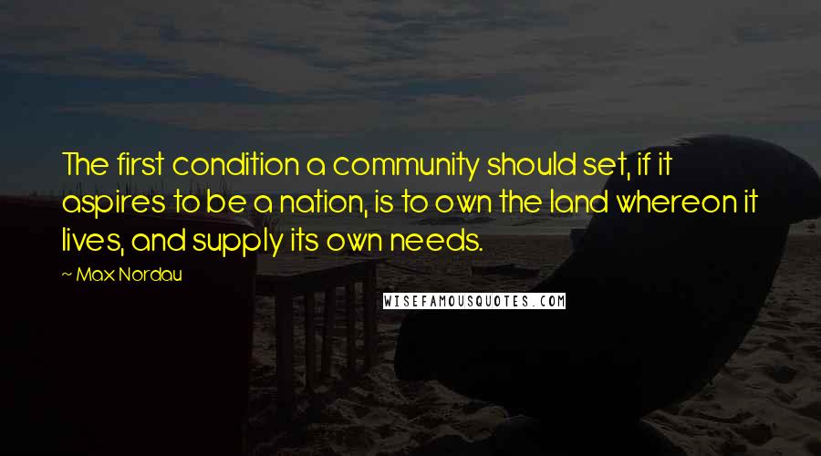 Max Nordau Quotes: The first condition a community should set, if it aspires to be a nation, is to own the land whereon it lives, and supply its own needs.