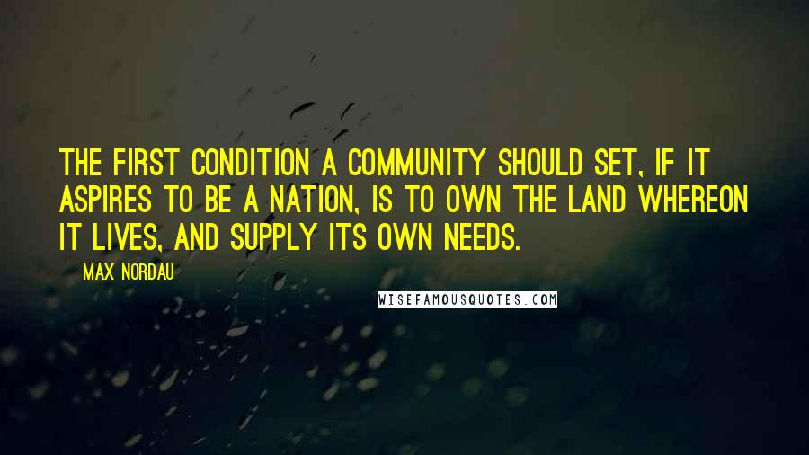 Max Nordau Quotes: The first condition a community should set, if it aspires to be a nation, is to own the land whereon it lives, and supply its own needs.