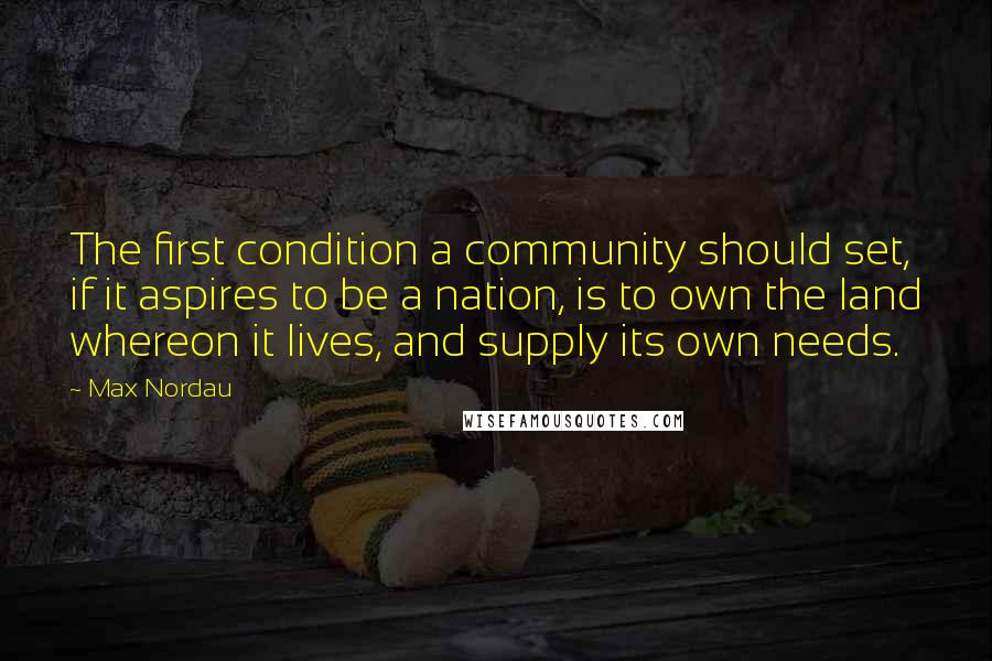 Max Nordau Quotes: The first condition a community should set, if it aspires to be a nation, is to own the land whereon it lives, and supply its own needs.