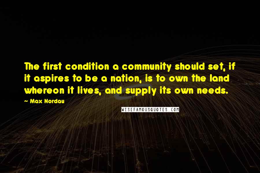 Max Nordau Quotes: The first condition a community should set, if it aspires to be a nation, is to own the land whereon it lives, and supply its own needs.