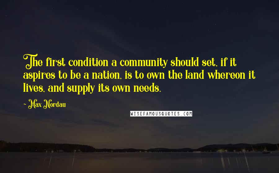 Max Nordau Quotes: The first condition a community should set, if it aspires to be a nation, is to own the land whereon it lives, and supply its own needs.
